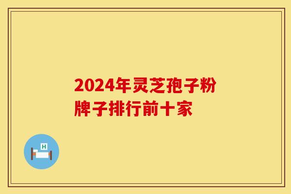 2024年灵芝孢子粉牌子排行前十家