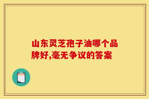 山东灵芝孢子油哪个品牌好,毫无争议的答案