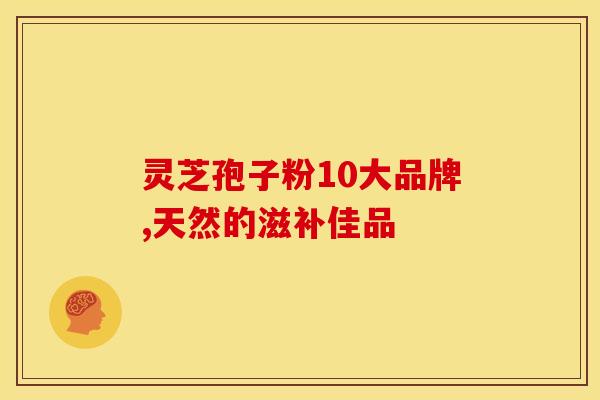 灵芝孢子粉10大品牌,天然的滋补佳品