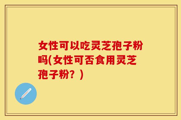 女性可以吃灵芝孢子粉吗(女性可否食用灵芝孢子粉？)