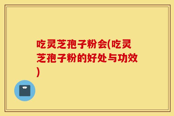 吃灵芝孢子粉会(吃灵芝孢子粉的好处与功效)