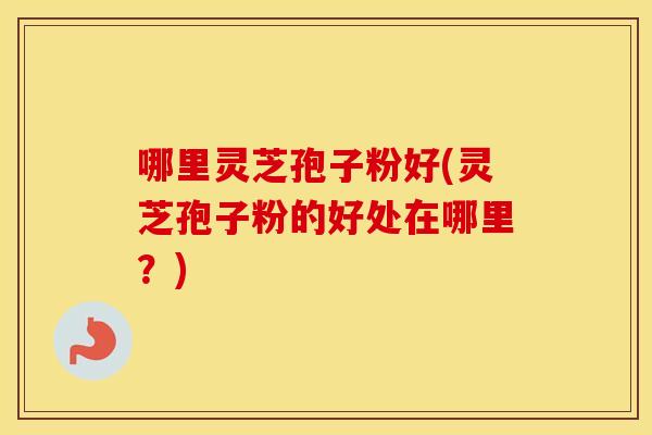 哪里灵芝孢子粉好(灵芝孢子粉的好处在哪里？)