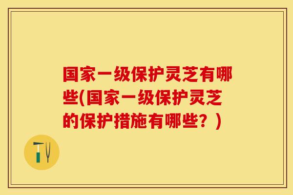 国家一级保护灵芝有哪些(国家一级保护灵芝的保护措施有哪些？)