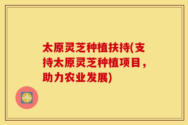 太原灵芝种植扶持(支持太原灵芝种植项目，助力农业发展)