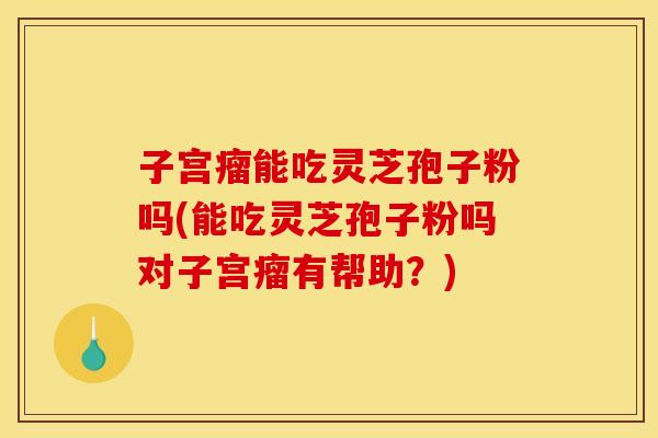 子宫瘤能吃灵芝孢子粉吗(能吃灵芝孢子粉吗对子宫瘤有帮助？)