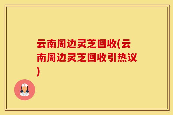 云南周边灵芝回收(云南周边灵芝回收引热议)