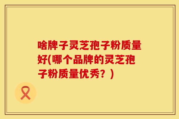 啥牌子灵芝孢子粉质量好(哪个品牌的灵芝孢子粉质量优秀？)