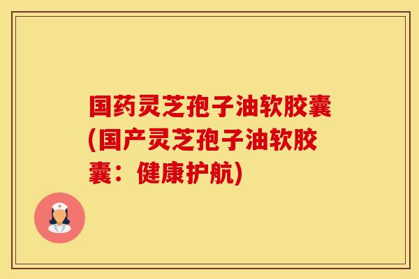 国药灵芝孢子油软胶囊(国产灵芝孢子油软胶囊：健康护航)