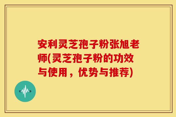 安利灵芝孢子粉张旭老师(灵芝孢子粉的功效与使用，优势与推荐)