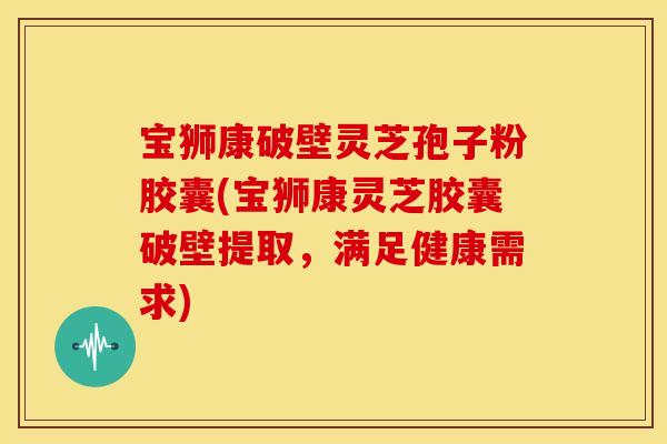 宝狮康破壁灵芝孢子粉胶囊(宝狮康灵芝胶囊破壁提取，满足健康需求)