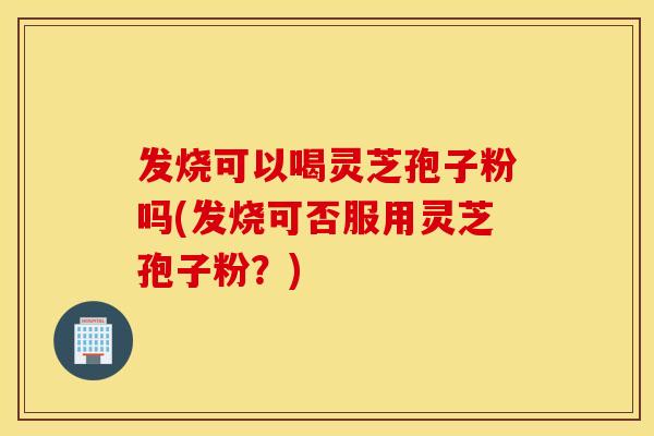 发烧可以喝灵芝孢子粉吗(发烧可否服用灵芝孢子粉？)