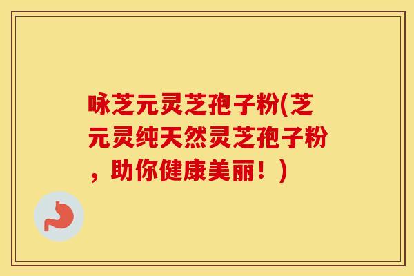 咏芝元灵芝孢子粉(芝元灵纯天然灵芝孢子粉，助你健康美丽！)
