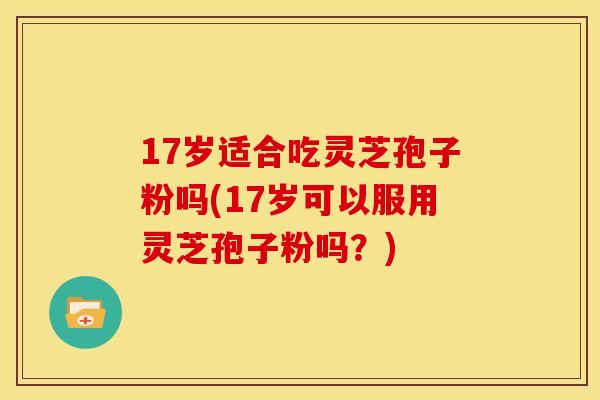 17岁适合吃灵芝孢子粉吗(17岁可以服用灵芝孢子粉吗？)