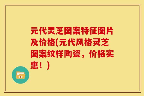 元代灵芝图案特征图片及价格(元代风格灵芝图案纹样陶瓷，价格实惠！)