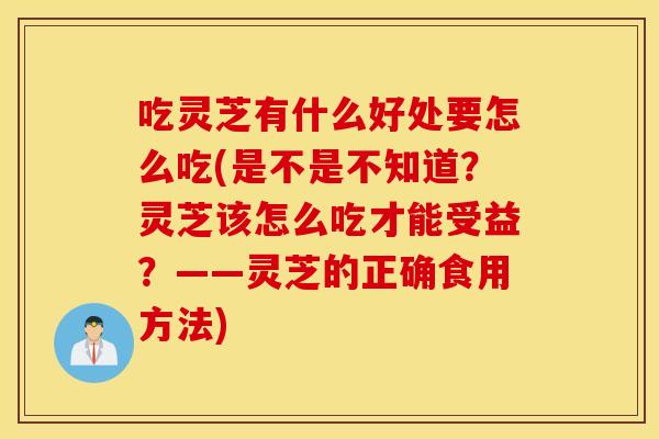 吃灵芝有什么好处要怎么吃(是不是不知道？灵芝该怎么吃才能受益？——灵芝的正确食用方法)