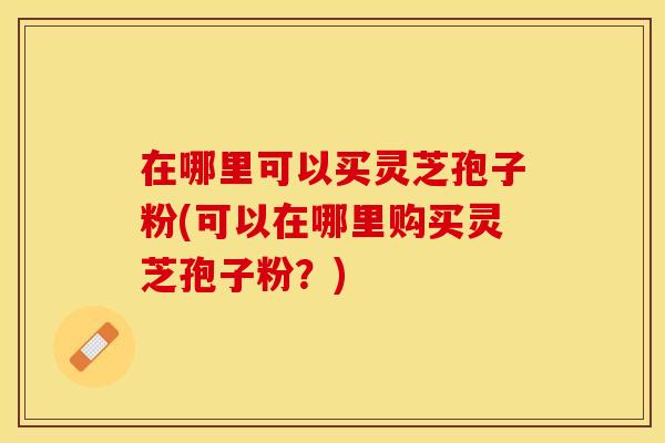 在哪里可以买灵芝孢子粉(可以在哪里购买灵芝孢子粉？)