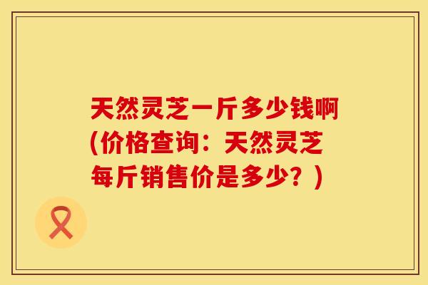 天然灵芝一斤多少钱啊(价格查询：天然灵芝每斤销售价是多少？)