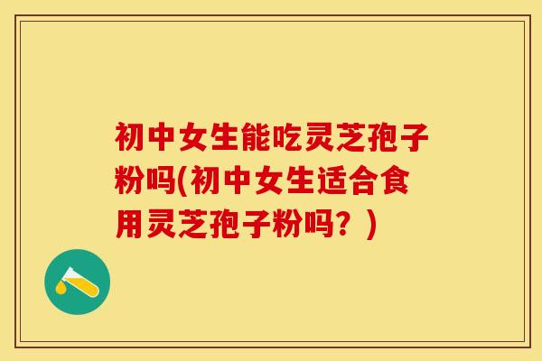 初中女生能吃灵芝孢子粉吗(初中女生适合食用灵芝孢子粉吗？)