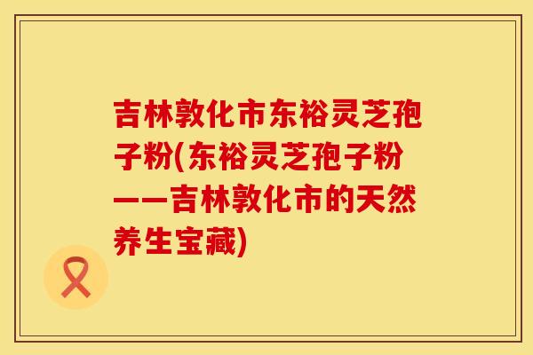 吉林敦化市东裕灵芝孢子粉(东裕灵芝孢子粉——吉林敦化市的天然养生宝藏)