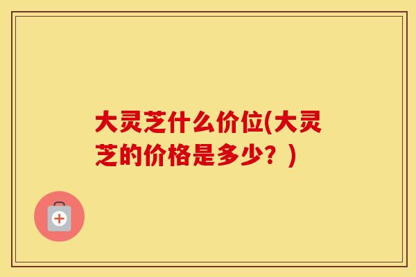 大灵芝什么价位(大灵芝的价格是多少？)