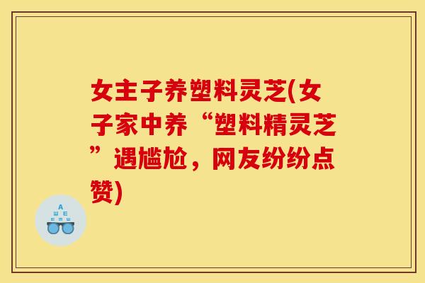 女主子养塑料灵芝(女子家中养“塑料精灵芝”遇尴尬，网友纷纷点赞)