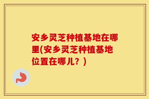 安乡灵芝种植基地在哪里(安乡灵芝种植基地位置在哪儿？)