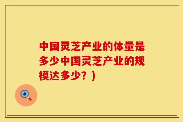 中国灵芝产业的体量是多少中国灵芝产业的规模达多少？)