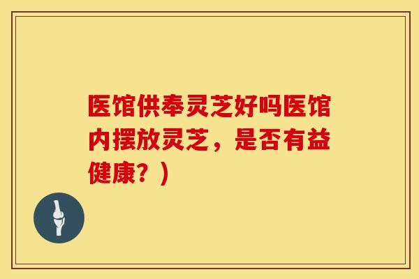医馆供奉灵芝好吗医馆内摆放灵芝，是否有益健康？)