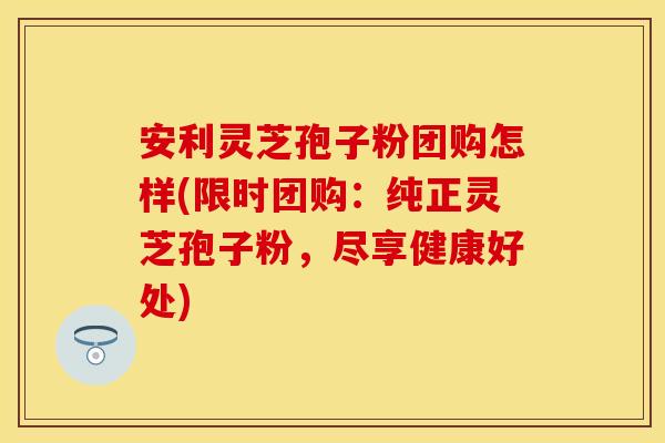 安利灵芝孢子粉团购怎样(限时团购：纯正灵芝孢子粉，尽享健康好处)