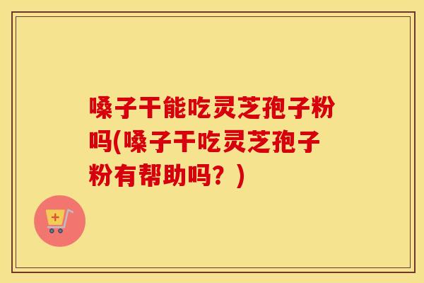 嗓子干能吃灵芝孢子粉吗(嗓子干吃灵芝孢子粉有帮助吗？)