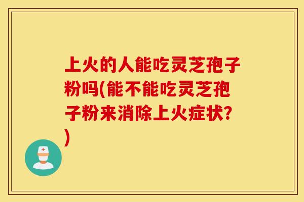 上火的人能吃灵芝孢子粉吗(能不能吃灵芝孢子粉来消除上火症状？)