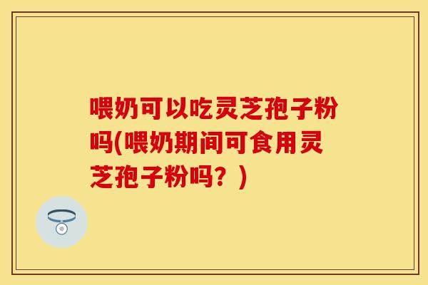 喂奶可以吃灵芝孢子粉吗(喂奶期间可食用灵芝孢子粉吗？)