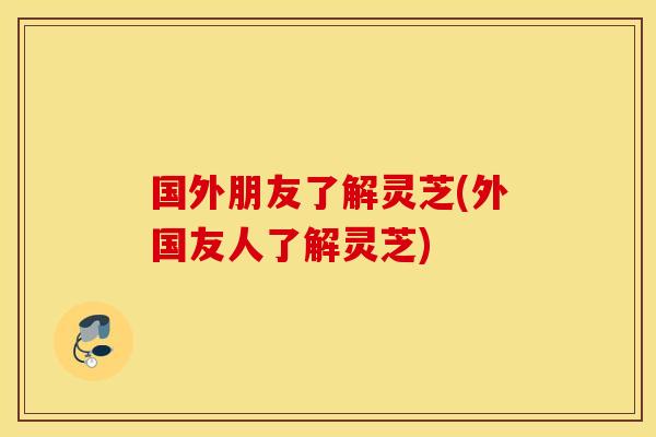 国外朋友了解灵芝(外国友人了解灵芝)