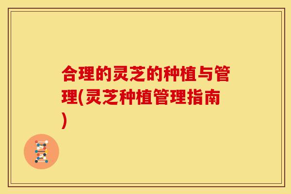 合理的灵芝的种植与管理(灵芝种植管理指南)
