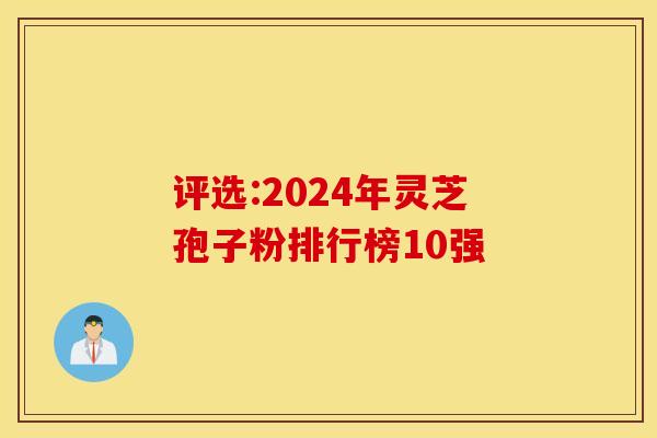评选:2024年灵芝孢子粉排行榜10强