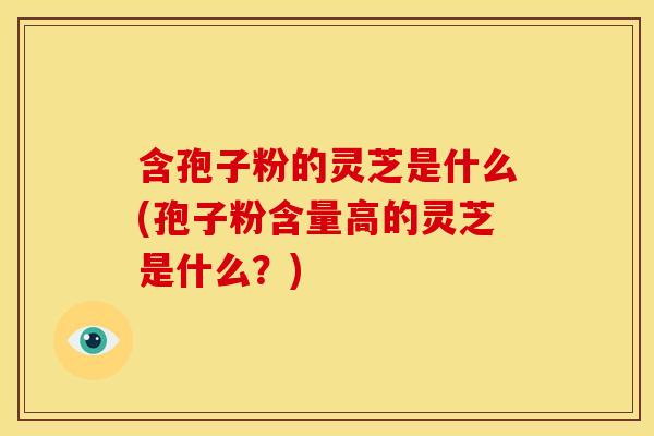 含孢子粉的灵芝是什么(孢子粉含量高的灵芝是什么？)