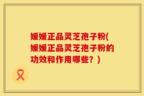 媛媛正品灵芝孢子粉(媛媛正品灵芝孢子粉的功效和作用哪些？)