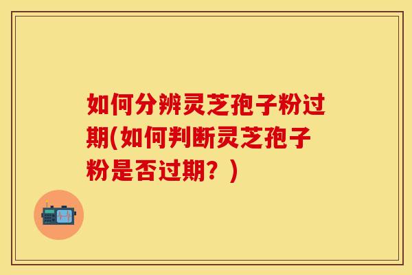 如何分辨灵芝孢子粉过期(如何判断灵芝孢子粉是否过期？)