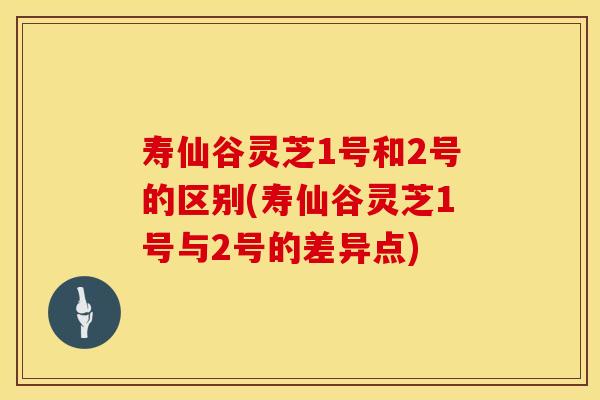 寿仙谷灵芝1号和2号的区别(寿仙谷灵芝1号与2号的差异点)