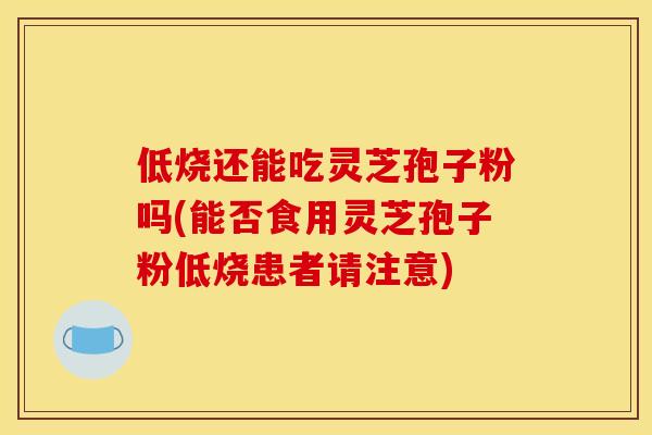 低烧还能吃灵芝孢子粉吗(能否食用灵芝孢子粉低烧患者请注意)