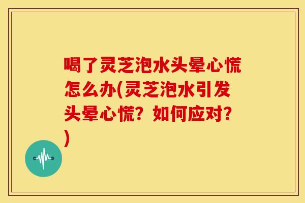 喝了灵芝泡水头晕心慌怎么办(灵芝泡水引发头晕心慌？如何应对？)