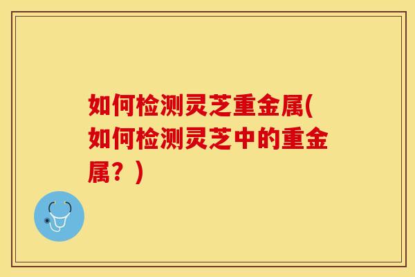 如何检测灵芝重金属(如何检测灵芝中的重金属？)