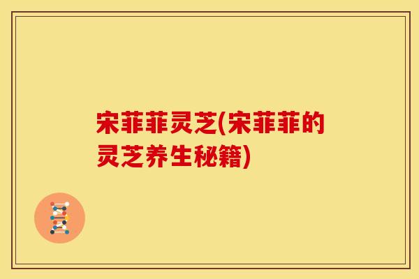 宋菲菲灵芝(宋菲菲的灵芝养生秘籍)