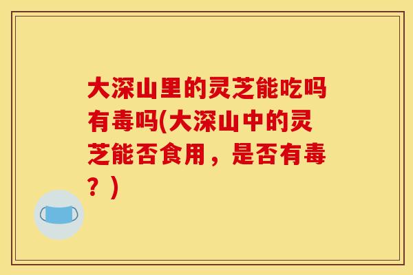 大深山里的灵芝能吃吗有毒吗(大深山中的灵芝能否食用，是否有毒？)