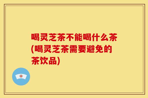 喝灵芝茶不能喝什么茶(喝灵芝茶需要避免的茶饮品)
