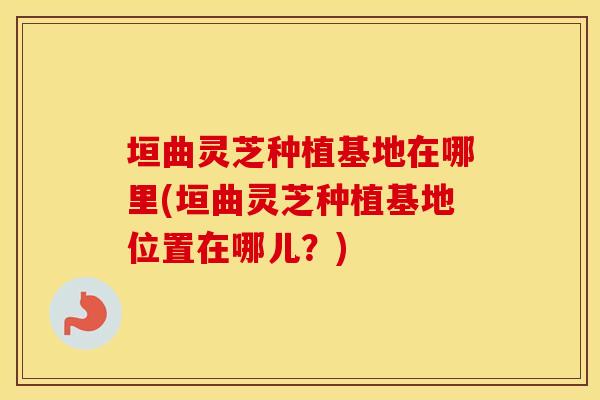 垣曲灵芝种植基地在哪里(垣曲灵芝种植基地位置在哪儿？)