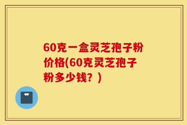 60克一盒灵芝孢子粉价格(60克灵芝孢子粉多少钱？)