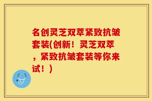 名创灵芝双萃紧致抗皱套装(创新！灵芝双萃，紧致抗皱套装等你来试！)