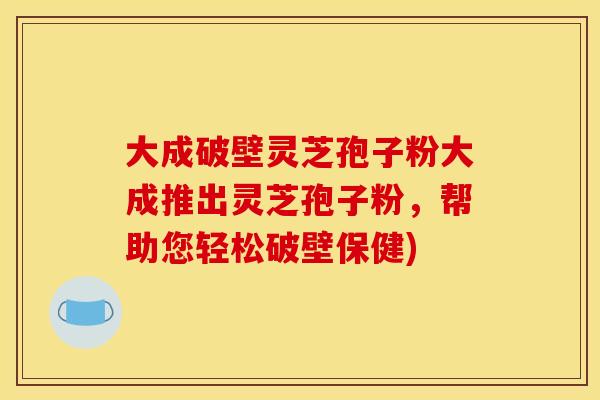 大成破壁灵芝孢子粉大成推出灵芝孢子粉，帮助您轻松破壁保健)