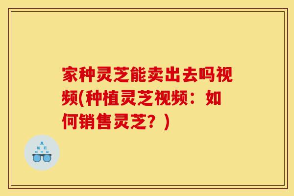 家种灵芝能卖出去吗视频(种植灵芝视频：如何销售灵芝？)